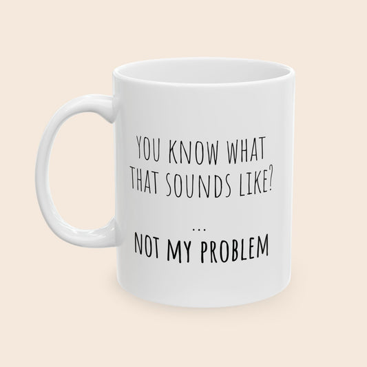 You Know What That Sounds Like Not My Problem 11 oz Ceramic Coffee Mug